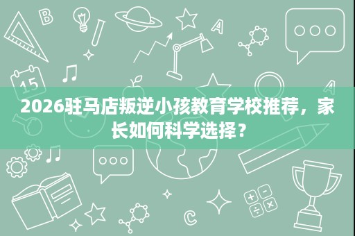 2026驻马店叛逆小孩教育学校推荐，家长如何科学选择？