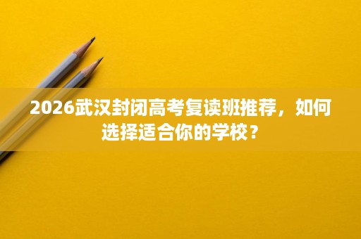 2026武汉封闭高考复读班推荐，如何选择适合你的学校？