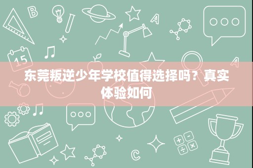 东莞叛逆少年学校值得选择吗？真实体验如何