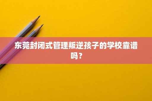东莞封闭式管理叛逆孩子的学校靠谱吗？