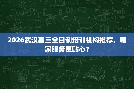 2026武汉高三全日制培训机构推荐，哪家服务更贴心？