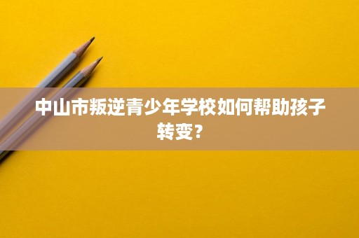 中山市叛逆青少年学校如何帮助孩子转变？