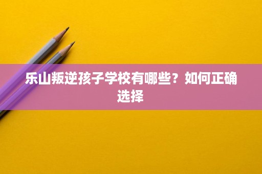 乐山叛逆孩子学校有哪些？如何正确选择