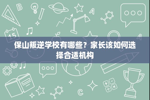 保山叛逆学校有哪些？家长该如何选择合适机构