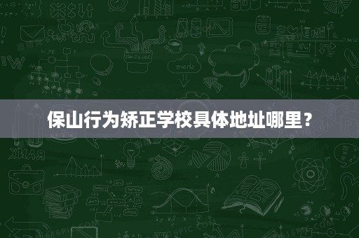 保山行为矫正学校具体地址哪里？