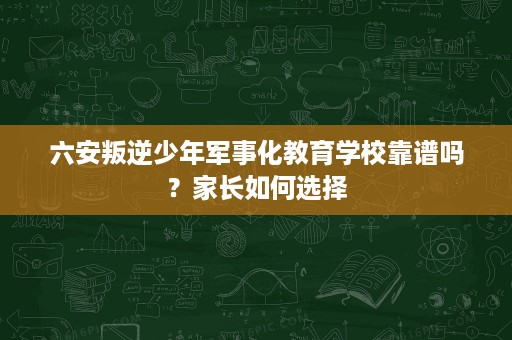 六安叛逆少年军事化教育学校靠谱吗？家长如何选择