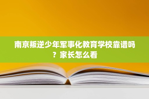 南京叛逆少年军事化教育学校靠谱吗？家长怎么看