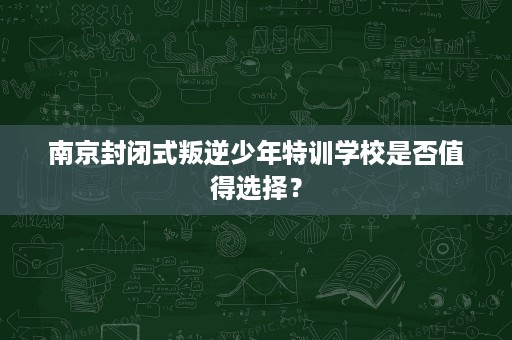 南京封闭式叛逆少年特训学校是否值得选择？
