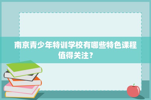 南京青少年特训学校有哪些特色课程值得关注？