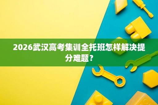 2026武汉高考集训全托班怎样解决提分难题？