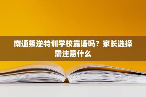 南通叛逆特训学校靠谱吗？家长选择需注意什么