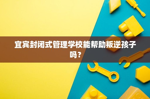 宜宾封闭式管理学校能帮助叛逆孩子吗？