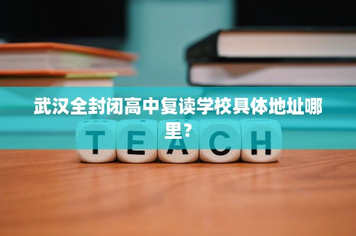 武汉全封闭高中复读学校具体地址哪里？