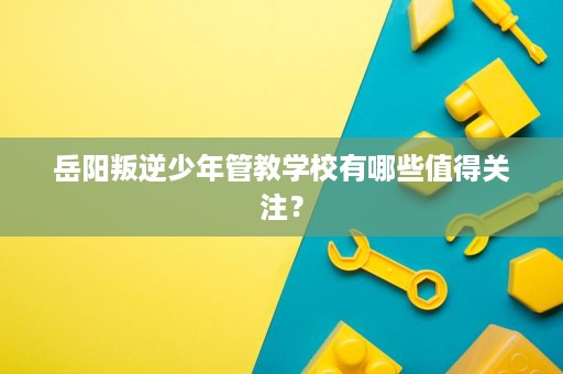 岳阳叛逆少年管教学校有哪些值得关注？