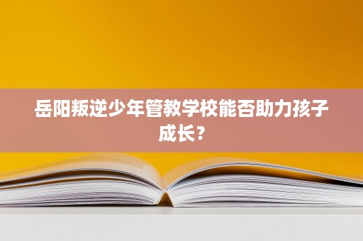 岳阳叛逆少年管教学校能否助力孩子成长？