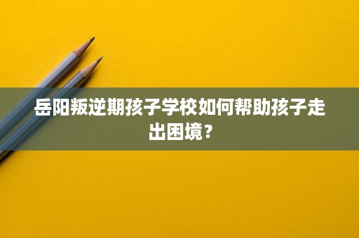 岳阳叛逆期孩子学校如何帮助孩子走出困境？