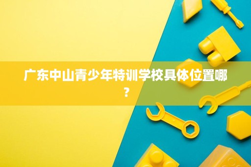 广东中山青少年特训学校具体位置哪？