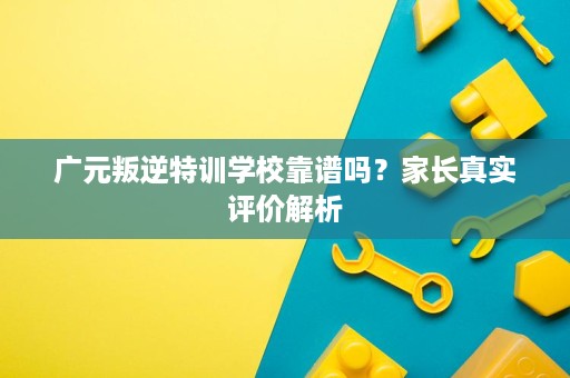 广元叛逆特训学校靠谱吗？家长真实评价解析