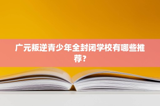 广元叛逆青少年全封闭学校有哪些推荐？