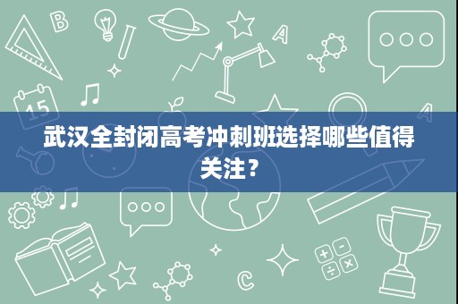武汉全封闭高考冲刺班选择哪些值得关注？