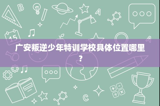 广安叛逆少年特训学校具体位置哪里？