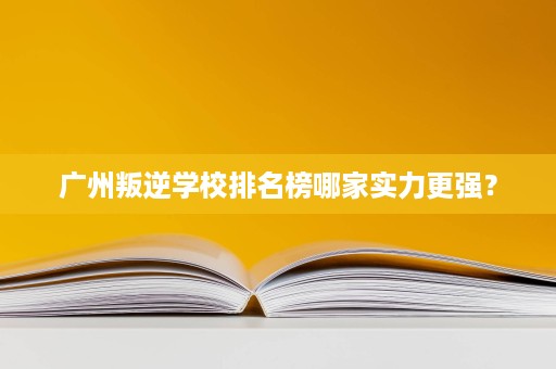 广州叛逆学校排名榜哪家实力更强？