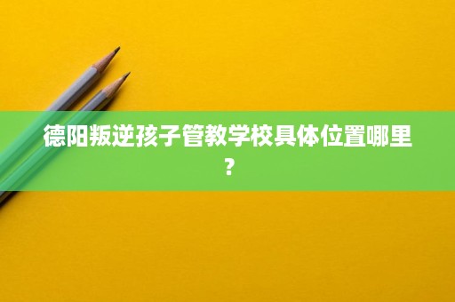 德阳叛逆孩子管教学校具体位置哪里？