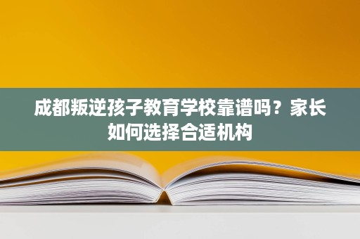 成都叛逆孩子教育学校靠谱吗？家长如何选择合适机构