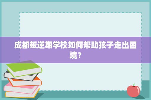 成都叛逆期学校如何帮助孩子走出困境？
