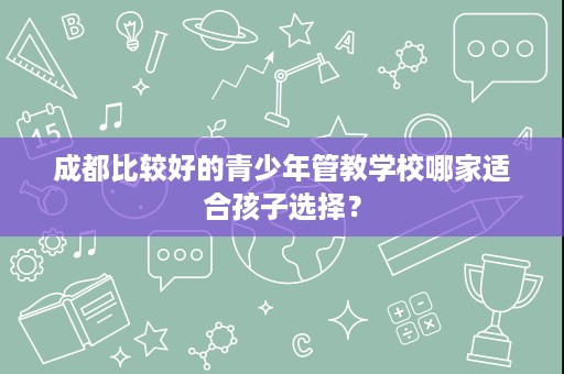 成都比较好的青少年管教学校哪家适合孩子选择？
