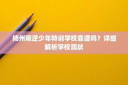 扬州叛逆少年特训学校靠谱吗？详细解析学校现状