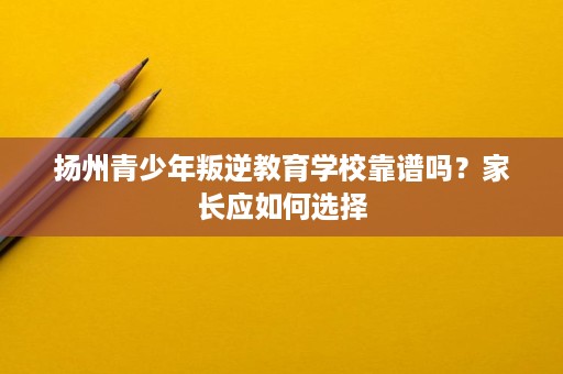 扬州青少年叛逆教育学校靠谱吗？家长应如何选择