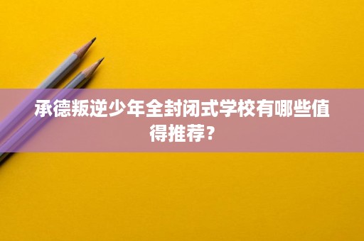 承德叛逆少年全封闭式学校有哪些值得推荐？