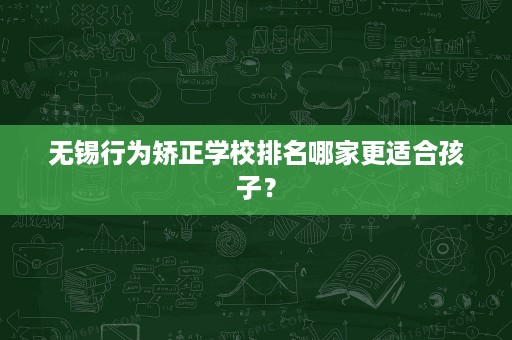 无锡行为矫正学校排名哪家更适合孩子？