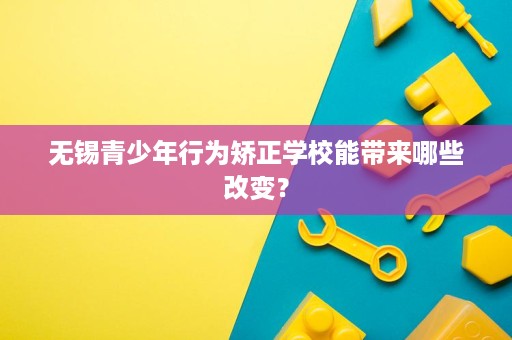 无锡青少年行为矫正学校能带来哪些改变？