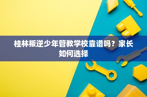桂林叛逆少年管教学校靠谱吗？家长如何选择