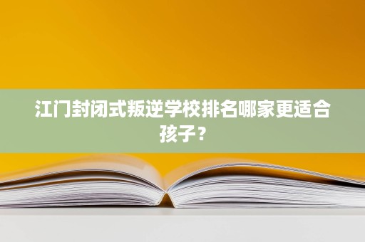江门封闭式叛逆学校排名哪家更适合孩子？