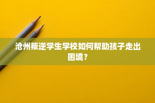 沧州叛逆学生学校如何帮助孩子走出困境？