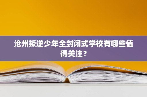 沧州叛逆少年全封闭式学校有哪些值得关注？