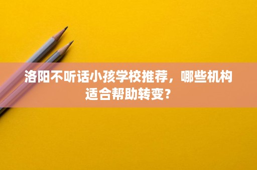 洛阳不听话小孩学校推荐，哪些机构适合帮助转变？