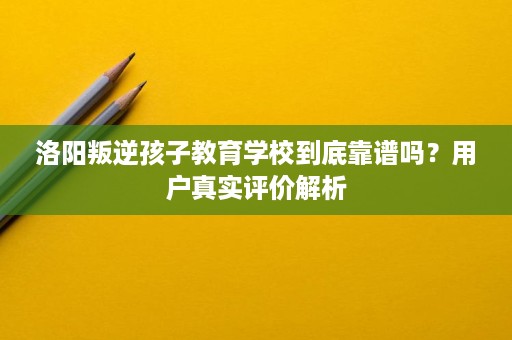 洛阳叛逆孩子教育学校到底靠谱吗？用户真实评价解析