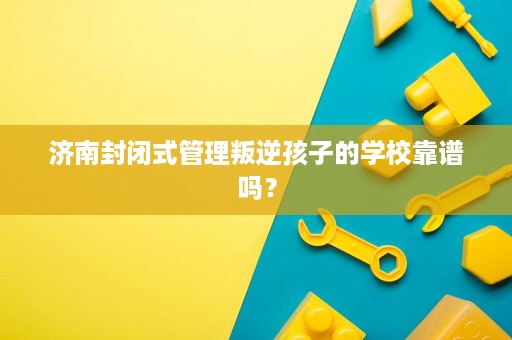 济南封闭式管理叛逆孩子的学校靠谱吗？