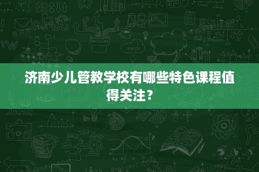 济南少儿管教学校有哪些特色课程值得关注？