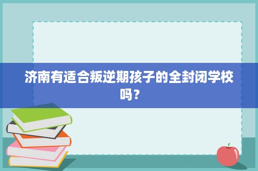 济南有适合叛逆期孩子的全封闭学校吗? 济南有适合叛逆期孩子的全封闭学校吗?