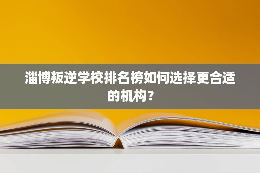 淄博叛逆学校排名榜如何选择更合适的机构？