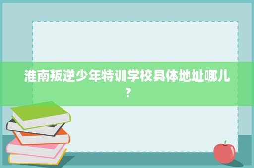 淮南叛逆少年特训学校具体地址哪儿? 淮南叛逆少年特训学校具体地址哪儿?
