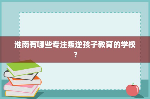 淮南有哪些专注叛逆孩子教育的学校？