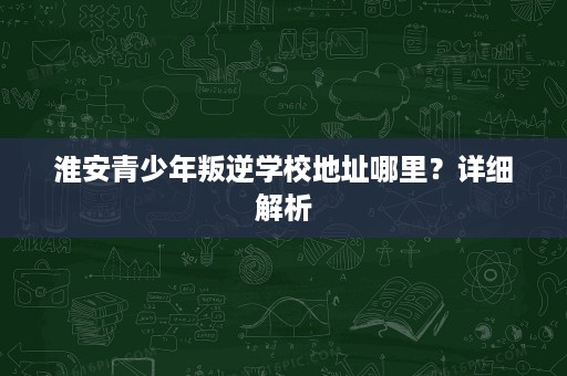 淮安青少年叛逆学校地址哪里?详细解析 淮安青少年叛逆学校地址哪里?详细解析