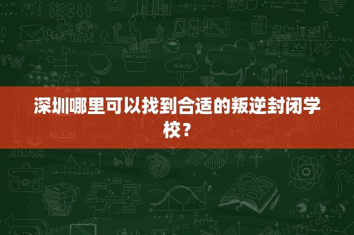 深圳哪里可以找到合适的叛逆封闭学校? 深圳哪里可以找到合适的叛逆封闭学校?