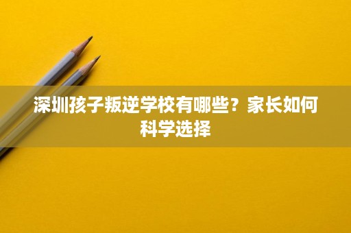 深圳孩子叛逆学校有哪些?家长如何科学选择 深圳孩子叛逆学校有哪些?家长如何科学选择
